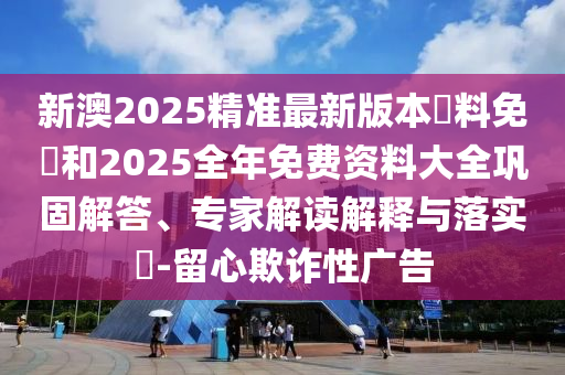 新澳2025精準(zhǔn)最新版本資料免費(fèi)和2025全年免費(fèi)資料大全鞏固解答、專家解讀解釋與落實(shí)?-留心欺詐性廣告