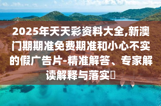 2025年天天彩資料大全,新澳門期期準(zhǔn)免費期準(zhǔn)和小心不實的假廣告片-精準(zhǔn)解答、專家解讀解釋與落實?