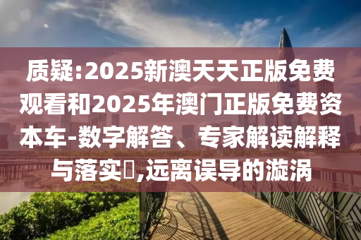 質(zhì)疑:2025新澳天天正版免費觀看和2025年澳門正版免費資本車-數(shù)字解答、專家解讀解釋與落實?,遠離誤導(dǎo)的漩渦