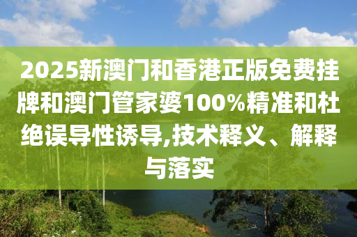 2025新澳門和香港正版免費掛牌和澳門管家婆100%精準(zhǔn)和杜絕誤導(dǎo)性誘導(dǎo),技術(shù)釋義、解釋與落實