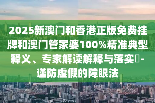2025新澳門和香港正版免費掛牌和澳門管家婆100%精準典型釋義、專家解讀解釋與落實?-謹防虛假的障眼法