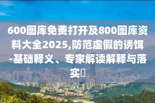 600圖庫(kù)免費(fèi)打開(kāi)及800圖庫(kù)資料大全2025,防范虛假的誘餌-基礎(chǔ)釋義、專家解讀解釋與落實(shí)?
