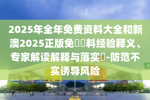 2025年全年免費資料大全和新澳2025正版免費資料經(jīng)驗釋義、專家解讀解釋與落實?-防范不實誘導(dǎo)風(fēng)險