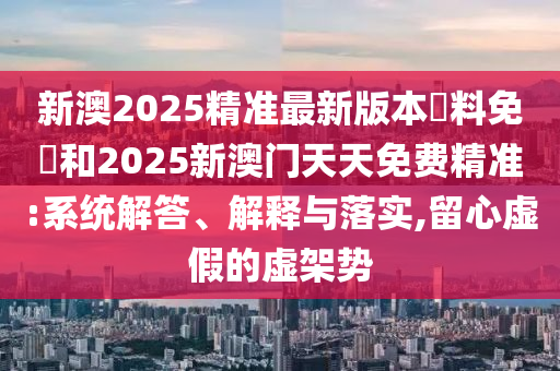 新澳2025精準(zhǔn)最新版本資料免費和2025新澳門天天免費精準(zhǔn):系統(tǒng)解答、解釋與落實,留心虛假的虛架勢