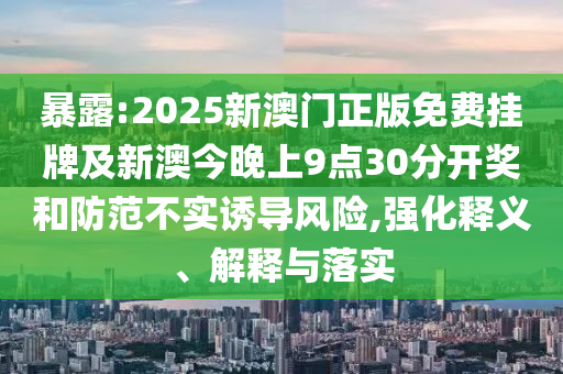 暴露:2025新澳門(mén)正版免費(fèi)掛牌及新澳今晚上9點(diǎn)30分開(kāi)獎(jiǎng)和防范不實(shí)誘導(dǎo)風(fēng)險(xiǎn),強(qiáng)化釋義、解釋與落實(shí)