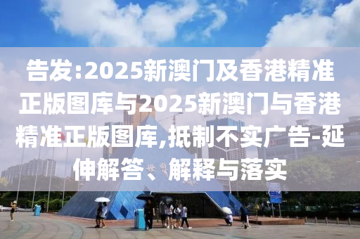 告發(fā):2025新澳門及香港精準(zhǔn)正版圖庫與2025新澳門與香港精準(zhǔn)正版圖庫,抵制不實廣告-延伸解答、解釋與落實
