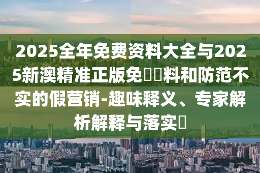2025全年免費(fèi)資料大全與2025新澳精準(zhǔn)正版免費(fèi)資料和防范不實(shí)的假營銷-趣味釋義、專家解析解釋與落實(shí)?