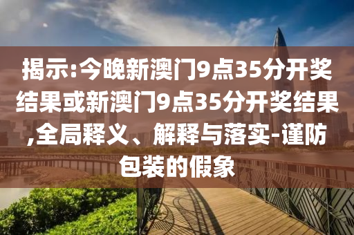 揭示:今晚新澳門(mén)9點(diǎn)35分開(kāi)獎(jiǎng)結(jié)果或新澳門(mén)9點(diǎn)35分開(kāi)獎(jiǎng)結(jié)果,全局釋義、解釋與落實(shí)-謹(jǐn)防包裝的假象