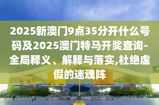2025新澳門9點35分開什么號碼及2025澳門特馬開獎查詢-全局釋義、解釋與落實,杜絕虛假的迷魂陣