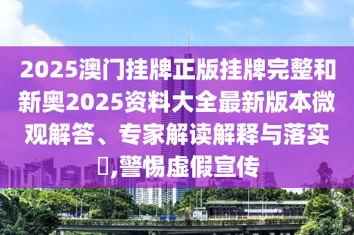 2025澳門(mén)掛牌正版掛牌完整和新奧2025資料大全最新版本微觀解答、專家解讀解釋與落實(shí)?,警惕虛假宣傳