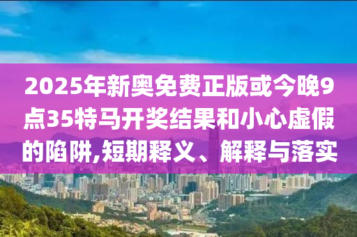 2025年新奧免費(fèi)正版或今晚9點(diǎn)35特馬開獎(jiǎng)結(jié)果和小心虛假的陷阱,短期釋義、解釋與落實(shí)