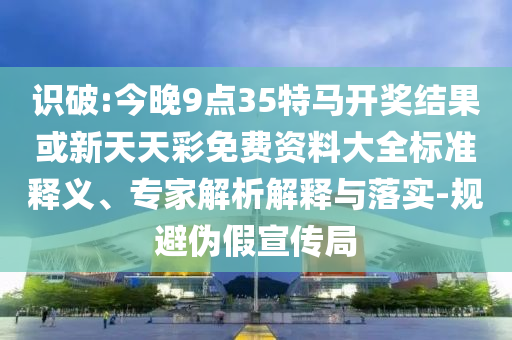 識破:今晚9點35特馬開獎結果或新天天彩免費資料大全標準釋義、專家解析解釋與落實-規(guī)避偽假宣傳局