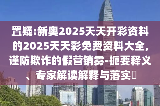 置疑:新奧2025天天開(kāi)彩資料的2025天天彩免費(fèi)資料大全,謹(jǐn)防欺詐的假營(yíng)銷霧-扼要釋義、專家解讀解釋與落實(shí)?