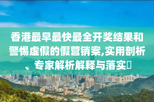 香港最早最快最全開獎結(jié)果和警惕虛假的假營銷案,實用剖析、專家解析解釋與落實?