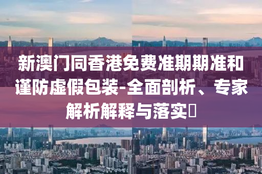 新澳門同香港免費(fèi)準(zhǔn)期期準(zhǔn)和謹(jǐn)防虛假包裝-全面剖析、專家解析解釋與落實(shí)?