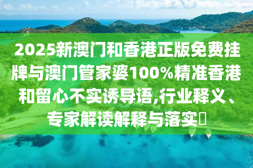 2025新澳門和香港正版免費掛牌與澳門管家婆100%精準(zhǔn)香港和留心不實誘導(dǎo)語,行業(yè)釋義、專家解讀解釋與落實?