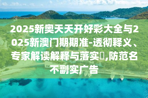 2025新奧天天開好彩大全與2025新澳門期期準(zhǔn)-透徹釋義、專家解讀解釋與落實?,防范名不副實廣告