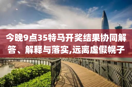 今晚9點(diǎn)35特馬開(kāi)獎(jiǎng)結(jié)果協(xié)同解答、解釋與落實(shí),遠(yuǎn)離虛假幌子