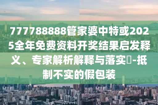 777788888管家婆中特或2025全年免費(fèi)資料開獎結(jié)果啟發(fā)釋義、專家解析解釋與落實(shí)?-抵制不實(shí)的假包裝