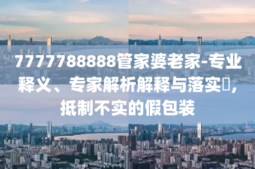 7777788888管家婆老家-專業(yè)釋義、專家解析解釋與落實?,抵制不實的假包裝